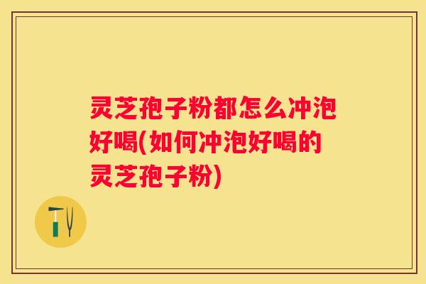 灵芝孢子粉都怎么冲泡好喝(如何冲泡好喝的灵芝孢子粉)