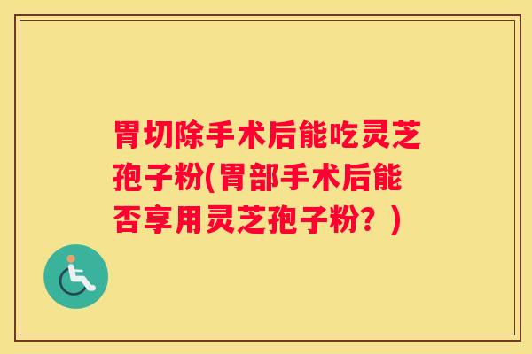 胃切除手术后能吃灵芝孢子粉(胃部手术后能否享用灵芝孢子粉？)
