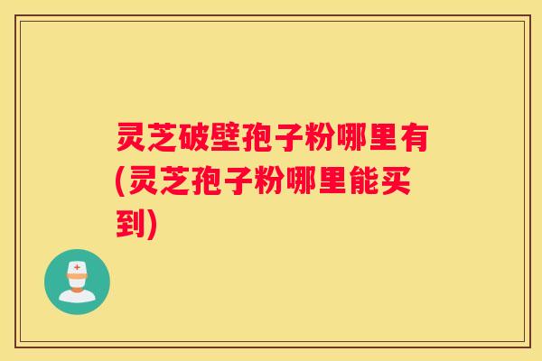 灵芝破壁孢子粉哪里有(灵芝孢子粉哪里能买到)