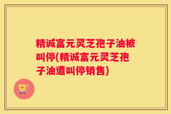 精诚富元灵芝孢子油被叫停(精诚富元灵芝孢子油遭叫停销售)
