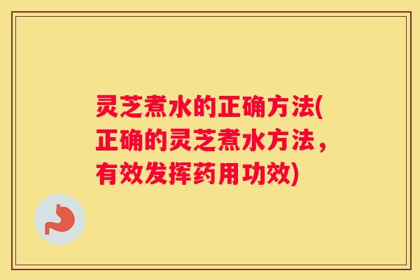 灵芝煮水的正确方法(正确的灵芝煮水方法，有效发挥药用功效)