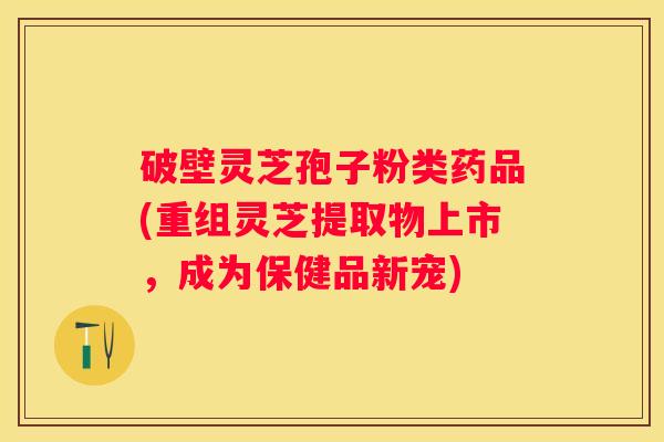 破壁灵芝孢子粉类药品(重组灵芝提取物上市，成为保健品新宠)