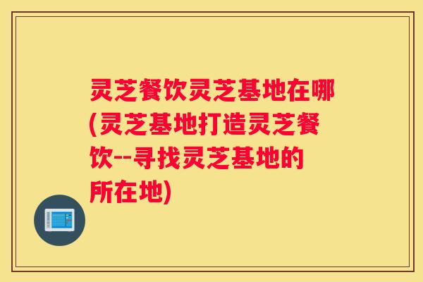 灵芝餐饮灵芝基地在哪(灵芝基地打造灵芝餐饮--寻找灵芝基地的所在地)