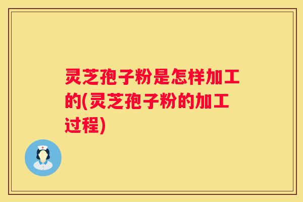 灵芝孢子粉是怎样加工的(灵芝孢子粉的加工过程)