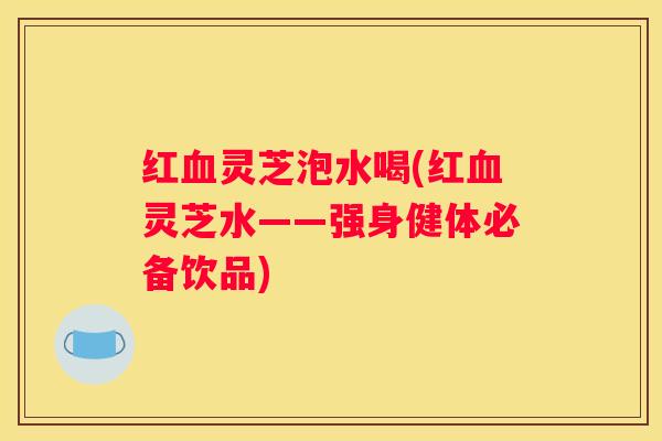 红灵芝泡水喝(红灵芝水——强身健体必备饮品)