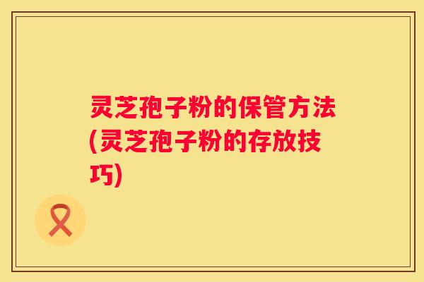 灵芝孢子粉的保管方法(灵芝孢子粉的存放技巧)