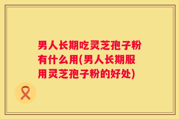 男人长期吃灵芝孢子粉有什么用(男人长期服用灵芝孢子粉的好处) 男人长期吃灵芝孢子粉有什么用(男人长期服用灵芝孢子粉的好处)