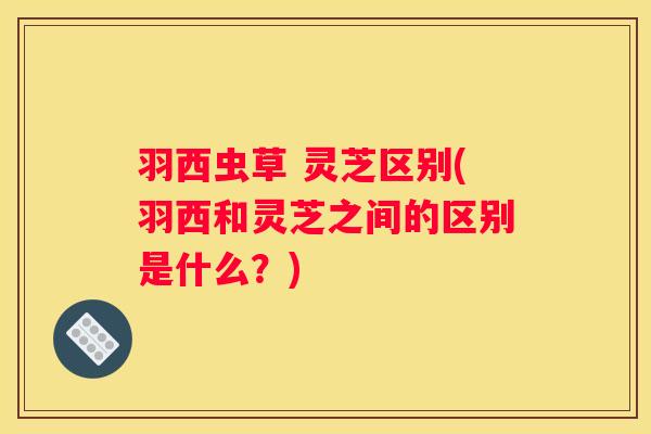 羽西虫草 灵芝区别(羽西和灵芝之间的区别是什么？)