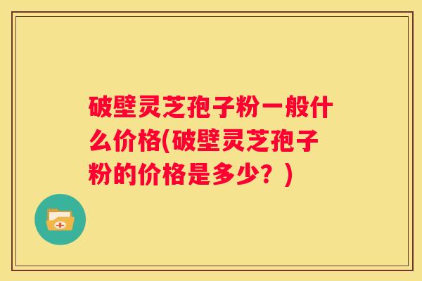 破壁灵芝孢子粉一般什么价格(破壁灵芝孢子粉的价格是多少？)