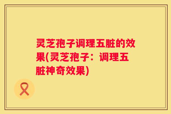 灵芝孢子调理五脏的效果(灵芝孢子：调理五脏神奇效果)