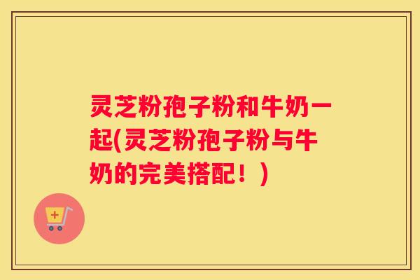 灵芝粉孢子粉和牛奶一起(灵芝粉孢子粉与牛奶的完美搭配！)