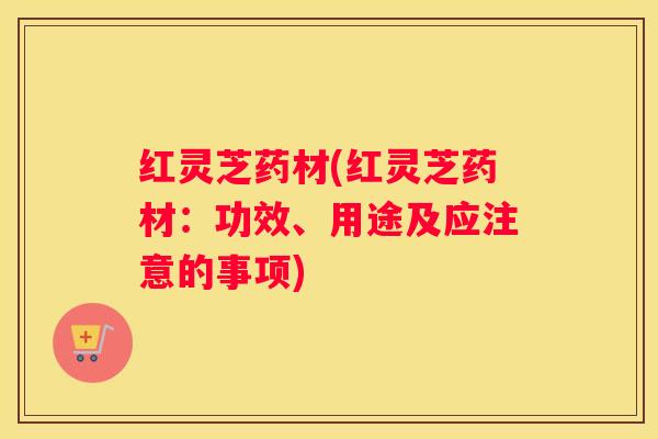 红灵芝药材(红灵芝药材：功效、用途及应注意的事项)