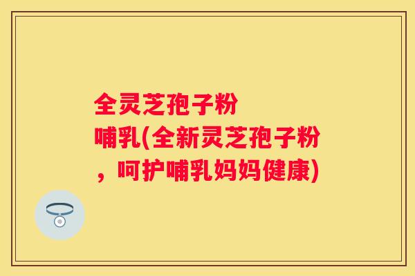 全灵芝孢子粉 哺乳(全新灵芝孢子粉,呵护哺乳妈妈健康) 全灵芝孢子粉 哺乳(全新灵芝孢子粉,呵护哺乳妈妈健康)