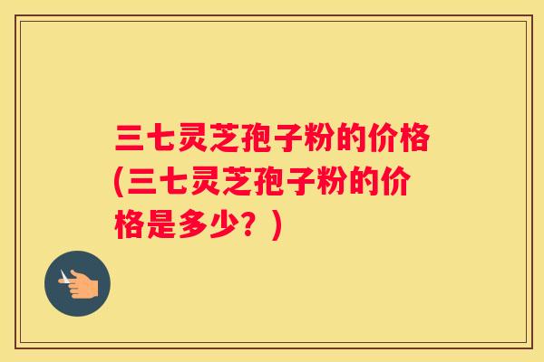 三七灵芝孢子粉的价格(三七灵芝孢子粉的价格是多少？)