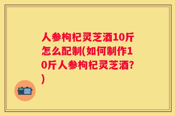 人参枸杞灵芝酒10斤怎么配制(如何制作10斤人参枸杞灵芝酒?) 人参枸杞灵芝酒10斤怎么配制(如何制作10斤人参枸杞灵芝酒?)