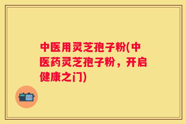 中医用灵芝孢子粉(中医药灵芝孢子粉，开启健康之门)