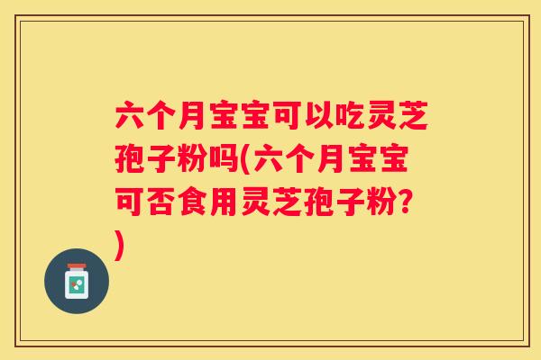六个月宝宝可以吃灵芝孢子粉吗(六个月宝宝可否食用灵芝孢子粉？)