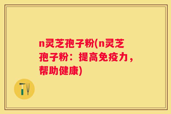 n灵芝孢子粉(n灵芝孢子粉：提高免疫力，帮助健康)