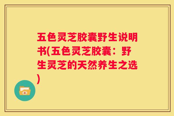 五色灵芝胶囊野生说明书(五色灵芝胶囊：野生灵芝的天然养生之选)