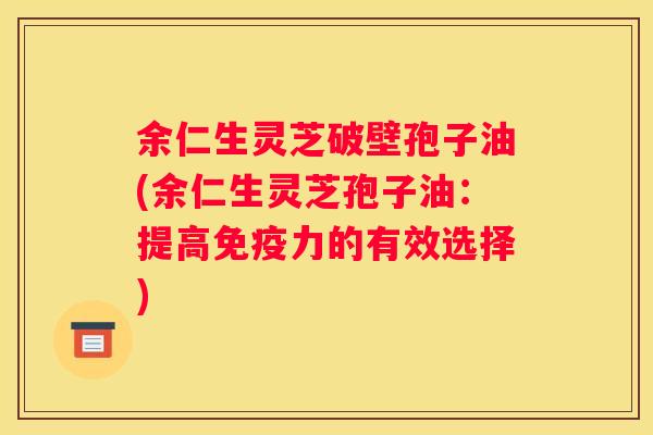 余仁生灵芝破壁孢子油(余仁生灵芝孢子油：提高免疫力的有效选择)