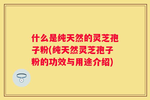 什么是纯天然的灵芝孢子粉(纯天然灵芝孢子粉的功效与用途介绍)