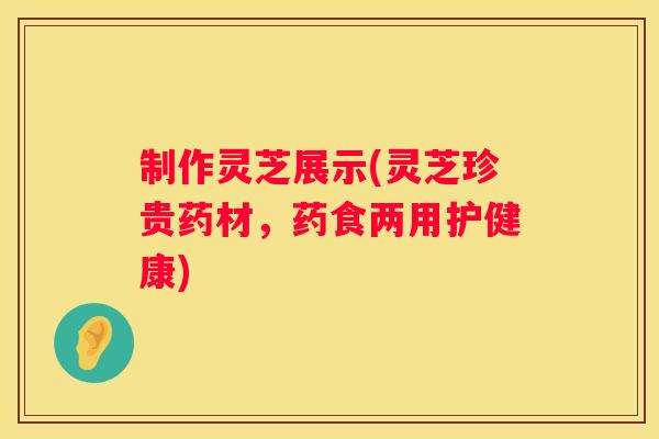 制作灵芝展示(灵芝珍贵药材，药食两用护健康)