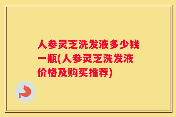 人参灵芝洗发液多少钱一瓶(人参灵芝洗发液价格及购买推荐)