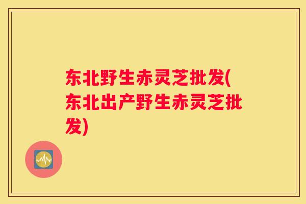 东北野生赤灵芝批发(东北出产野生赤灵芝批发)