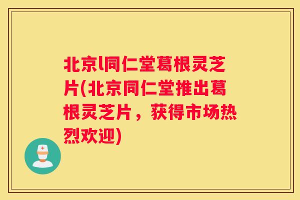 北京l同仁堂葛根灵芝片(北京同仁堂推出葛根灵芝片，获得市场热烈欢迎)