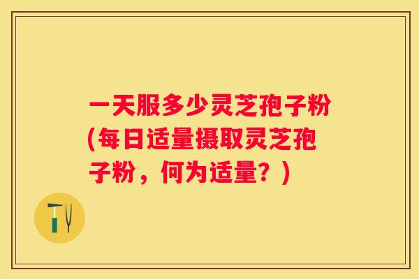 一天服多少灵芝孢子粉(每日适量摄取灵芝孢子粉，何为适量？)