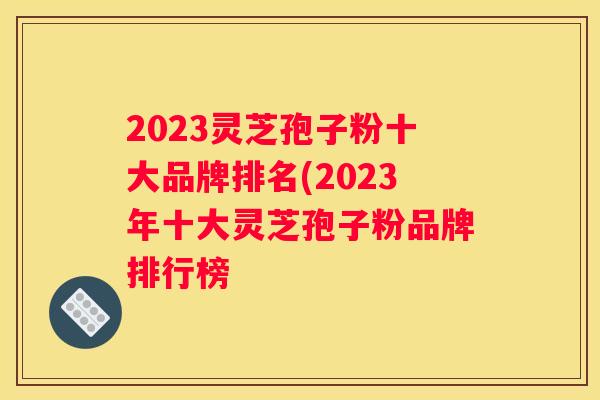 2023灵芝孢子粉十大品牌排名(2023年十大灵芝孢子粉品牌排行榜