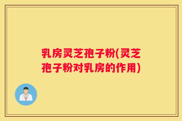 乳房灵芝孢子粉(灵芝孢子粉对乳房的作用)