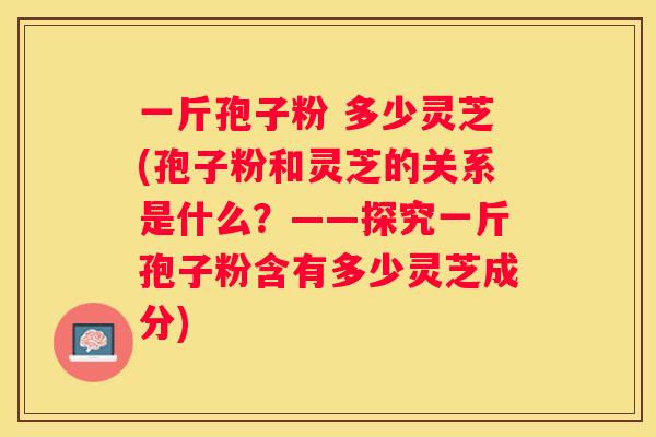 一斤孢子粉 多少灵芝(孢子粉和灵芝的关系是什么？——探究一斤孢子粉含有多少灵芝成分)