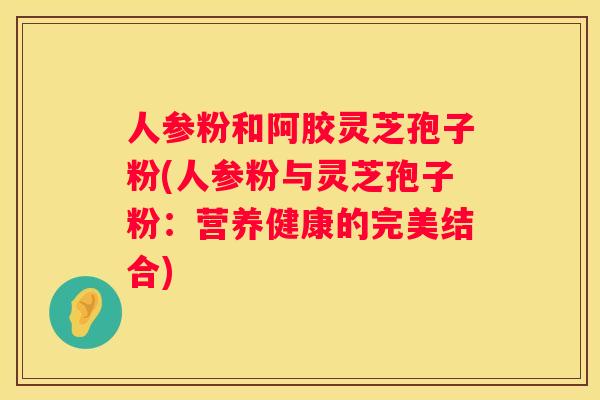 人参粉和阿胶灵芝孢子粉(人参粉与灵芝孢子粉：营养健康的完美结合)