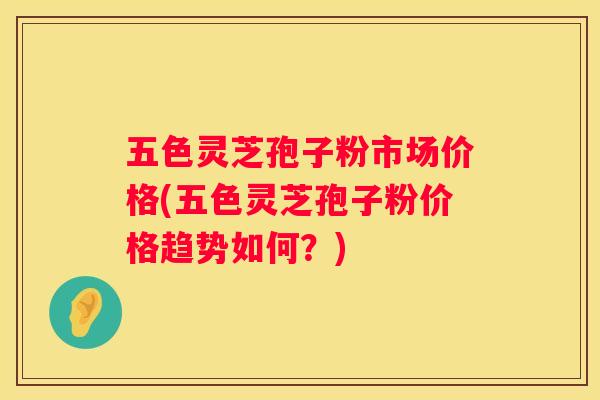 五色灵芝孢子粉市场价格(五色灵芝孢子粉价格趋势如何？)