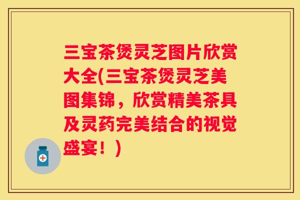 三宝茶煲灵芝图片欣赏大全(三宝茶煲灵芝美图集锦，欣赏精美茶具及灵药完美结合的视觉盛宴！)