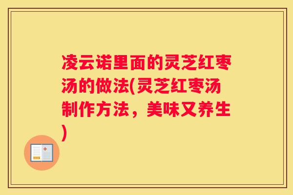 凌云诺里面的灵芝红枣汤的做法(灵芝红枣汤制作方法,美味又养生) 凌云诺里面的灵芝红枣汤的做法(灵芝红枣汤制作方法,美味又养生)