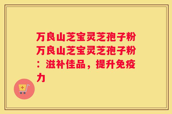 万良山芝宝灵芝孢子粉万良山芝宝灵芝孢子粉：滋补佳品，提升免疫力