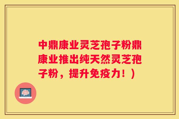 中鼎康业灵芝孢子粉鼎康业推出纯天然灵芝孢子粉，提升免疫力！)