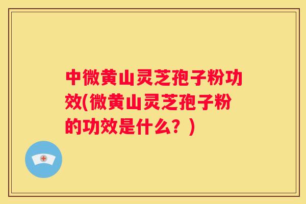 中微黄山灵芝孢子粉功效(微黄山灵芝孢子粉的功效是什么？)