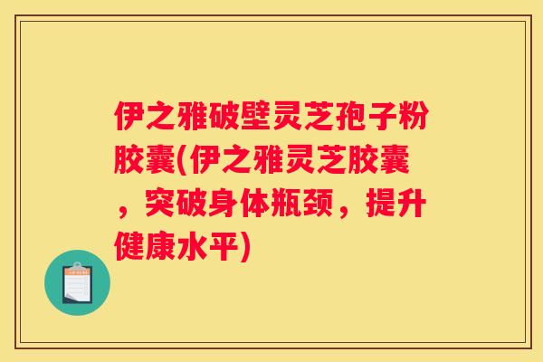 伊之雅破壁灵芝孢子粉胶囊(伊之雅灵芝胶囊，突破身体瓶颈，提升健康水平)