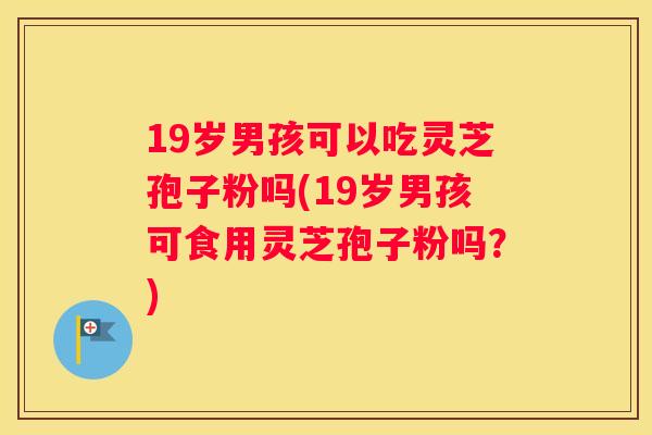 19岁男孩可以吃灵芝孢子粉吗(19岁男孩可食用灵芝孢子粉吗？)
