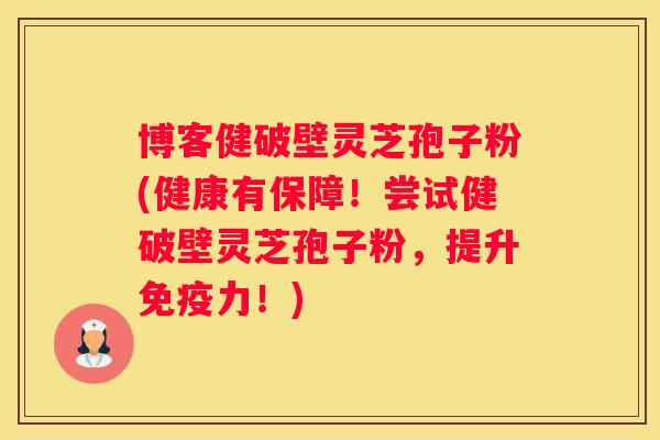 博客健破壁灵芝孢子粉(健康有保障！尝试健破壁灵芝孢子粉，提升免疫力！)