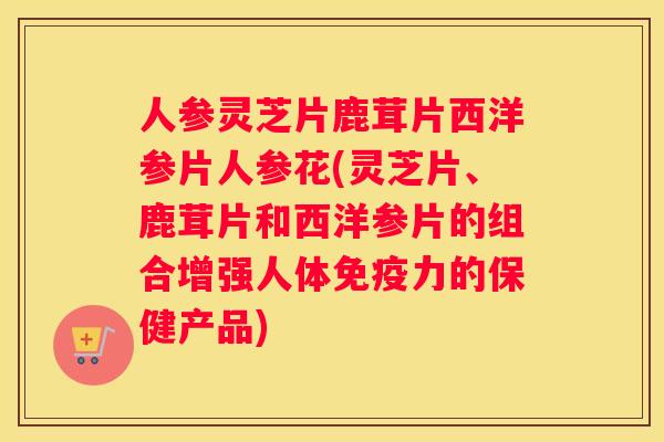 人参灵芝片鹿茸片西洋参片人参花(灵芝片、鹿茸片和西洋参片的组合增强人体免疫力的保健产品) 人参灵芝片鹿茸片西洋参片人参花(灵芝片、鹿茸片和西洋参片的组合增强人体免疫力的保健产品)
