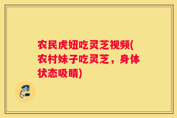 农民虎妞吃灵芝视频(农村妹子吃灵芝，身体状态吸睛)