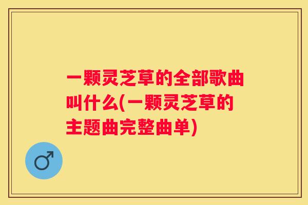一颗灵芝草的全部歌曲叫什么(一颗灵芝草的主题曲完整曲单)