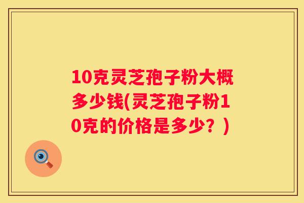 10克灵芝孢子粉大概多少钱(灵芝孢子粉10克的价格是多少？)