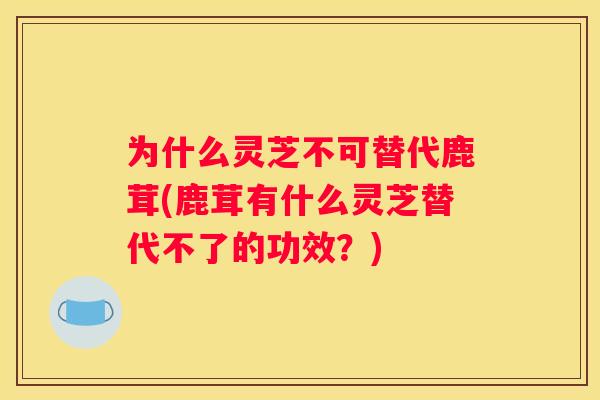 为什么灵芝不可替代鹿茸(鹿茸有什么灵芝替代不了的功效？)