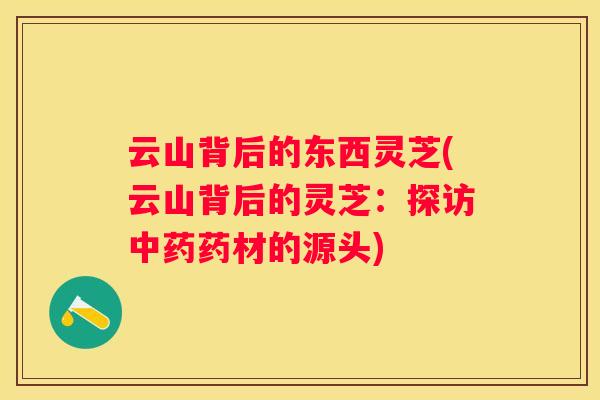 云山背后的东西灵芝(云山背后的灵芝：探访药材的源头)
