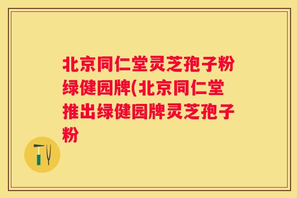 北京同仁堂灵芝孢子粉绿健园牌(北京同仁堂推出绿健园牌灵芝孢子粉